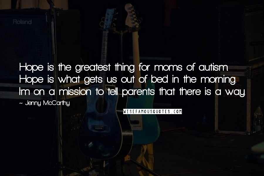 Jenny McCarthy Quotes: Hope is the greatest thing for moms of autism. Hope is what gets us out of bed in the morning. I'm on a mission to tell parents that there is a way.