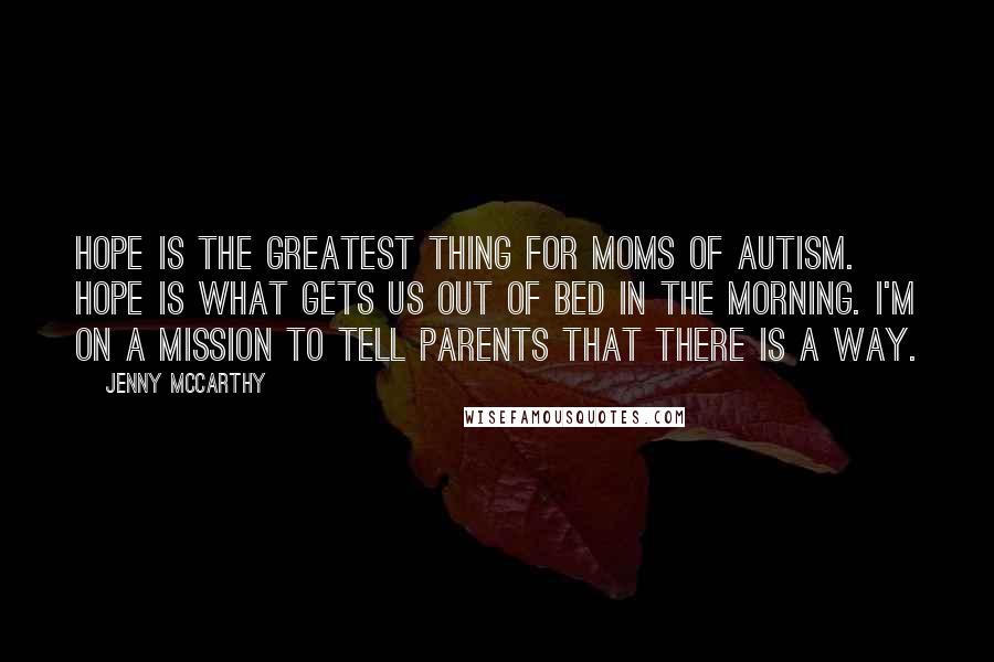 Jenny McCarthy Quotes: Hope is the greatest thing for moms of autism. Hope is what gets us out of bed in the morning. I'm on a mission to tell parents that there is a way.