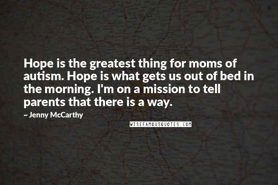 Jenny McCarthy Quotes: Hope is the greatest thing for moms of autism. Hope is what gets us out of bed in the morning. I'm on a mission to tell parents that there is a way.