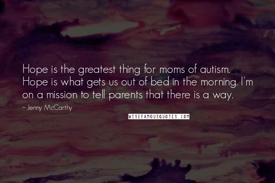 Jenny McCarthy Quotes: Hope is the greatest thing for moms of autism. Hope is what gets us out of bed in the morning. I'm on a mission to tell parents that there is a way.