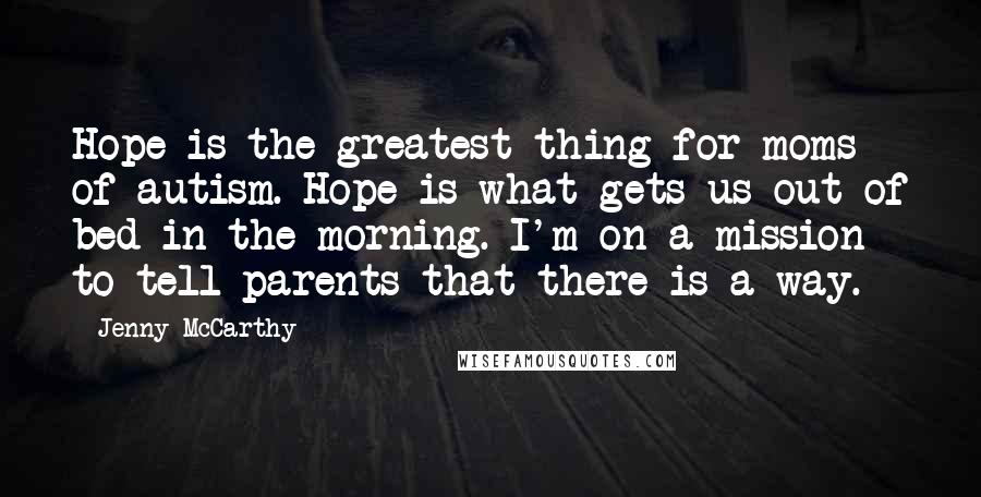 Jenny McCarthy Quotes: Hope is the greatest thing for moms of autism. Hope is what gets us out of bed in the morning. I'm on a mission to tell parents that there is a way.