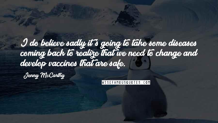 Jenny McCarthy Quotes: I do believe sadly it's going to take some diseases coming back to realize that we need to change and develop vaccines that are safe.