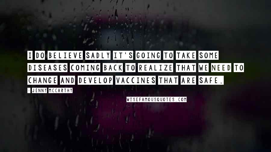 Jenny McCarthy Quotes: I do believe sadly it's going to take some diseases coming back to realize that we need to change and develop vaccines that are safe.