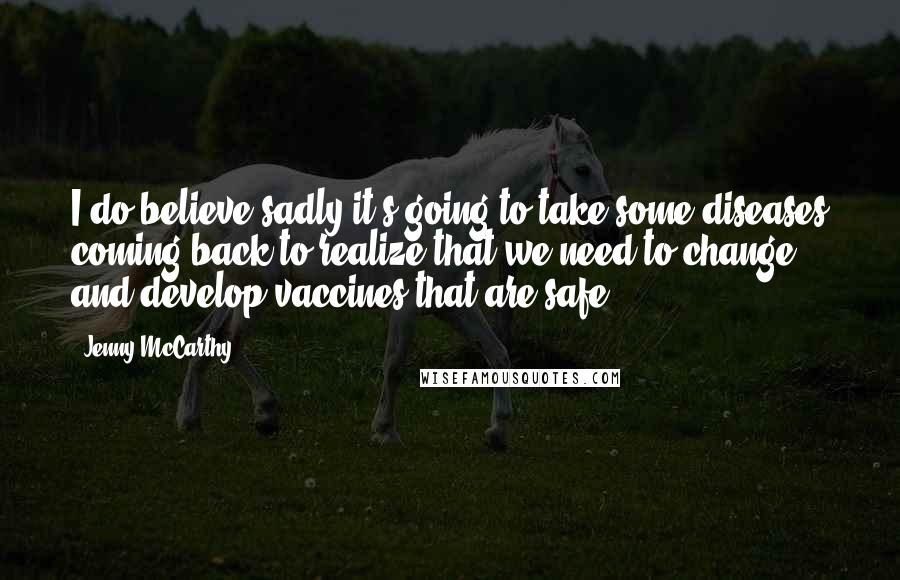 Jenny McCarthy Quotes: I do believe sadly it's going to take some diseases coming back to realize that we need to change and develop vaccines that are safe.