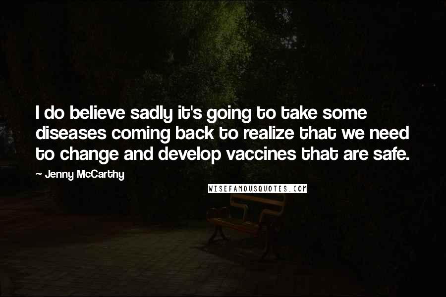 Jenny McCarthy Quotes: I do believe sadly it's going to take some diseases coming back to realize that we need to change and develop vaccines that are safe.