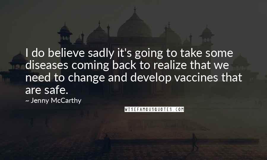 Jenny McCarthy Quotes: I do believe sadly it's going to take some diseases coming back to realize that we need to change and develop vaccines that are safe.