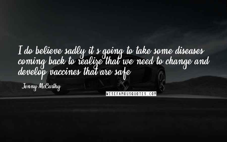 Jenny McCarthy Quotes: I do believe sadly it's going to take some diseases coming back to realize that we need to change and develop vaccines that are safe.