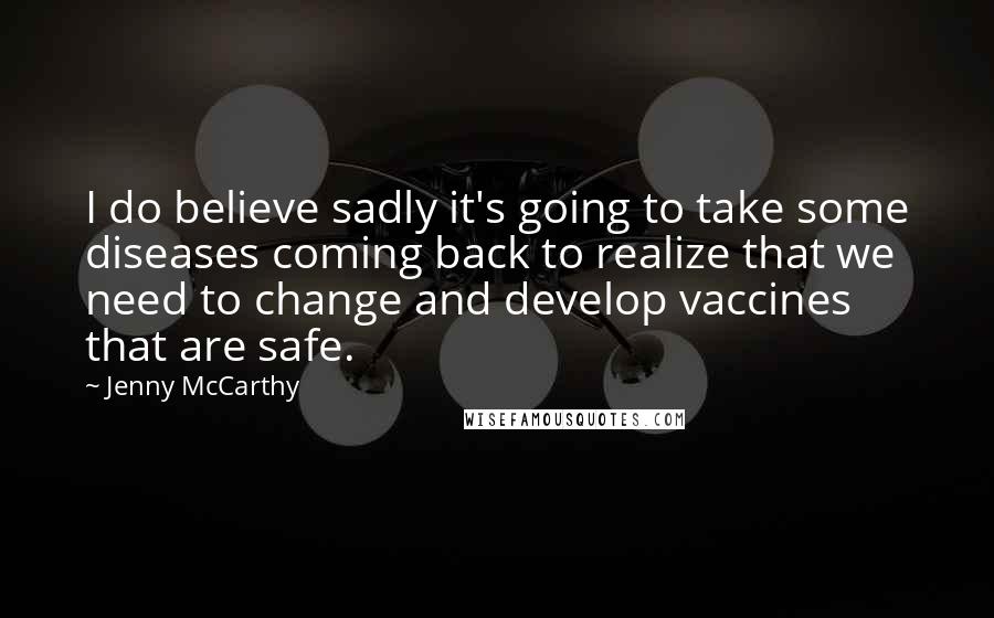 Jenny McCarthy Quotes: I do believe sadly it's going to take some diseases coming back to realize that we need to change and develop vaccines that are safe.