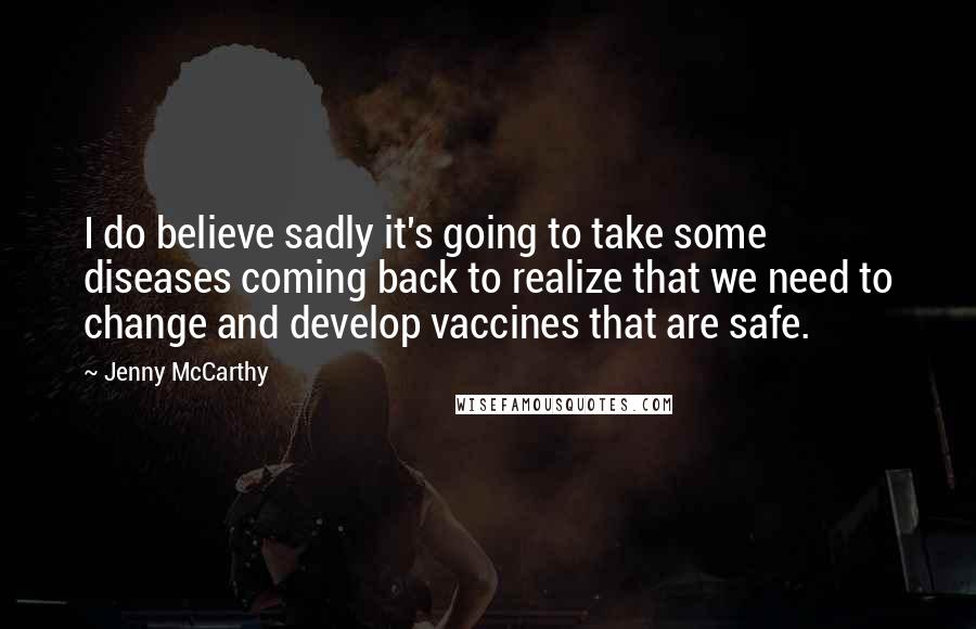 Jenny McCarthy Quotes: I do believe sadly it's going to take some diseases coming back to realize that we need to change and develop vaccines that are safe.