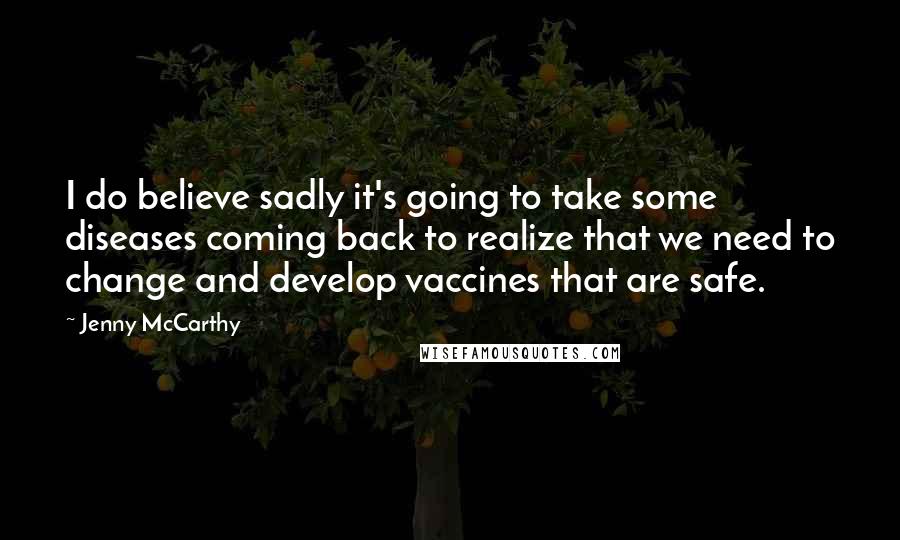 Jenny McCarthy Quotes: I do believe sadly it's going to take some diseases coming back to realize that we need to change and develop vaccines that are safe.