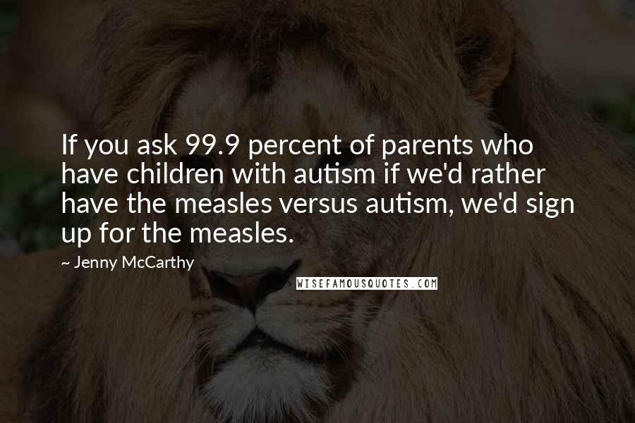Jenny McCarthy Quotes: If you ask 99.9 percent of parents who have children with autism if we'd rather have the measles versus autism, we'd sign up for the measles.