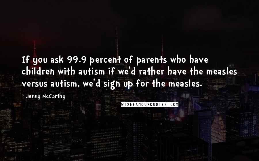 Jenny McCarthy Quotes: If you ask 99.9 percent of parents who have children with autism if we'd rather have the measles versus autism, we'd sign up for the measles.