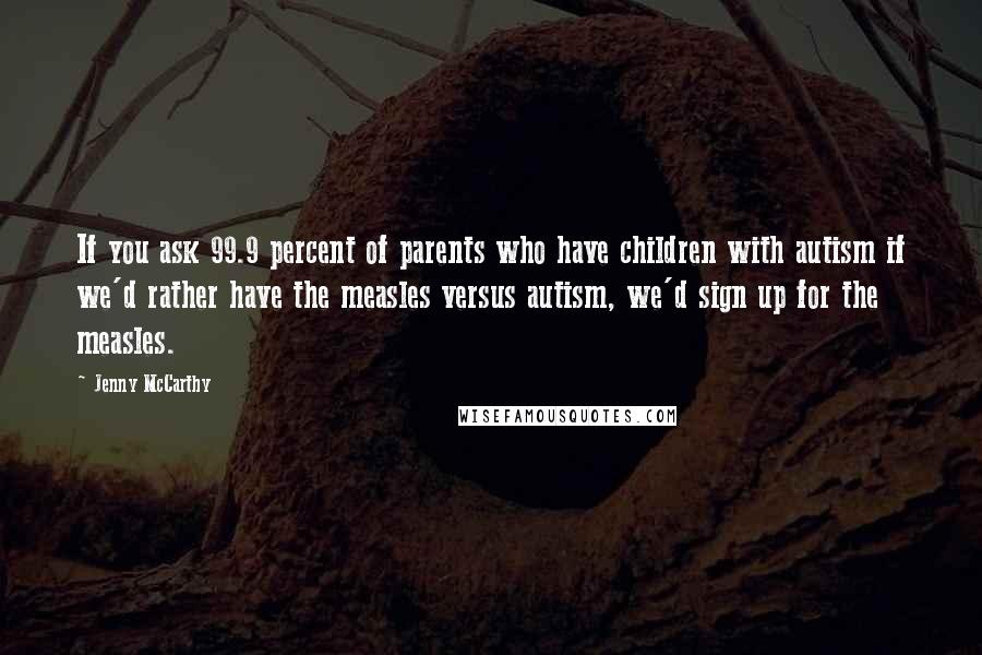 Jenny McCarthy Quotes: If you ask 99.9 percent of parents who have children with autism if we'd rather have the measles versus autism, we'd sign up for the measles.