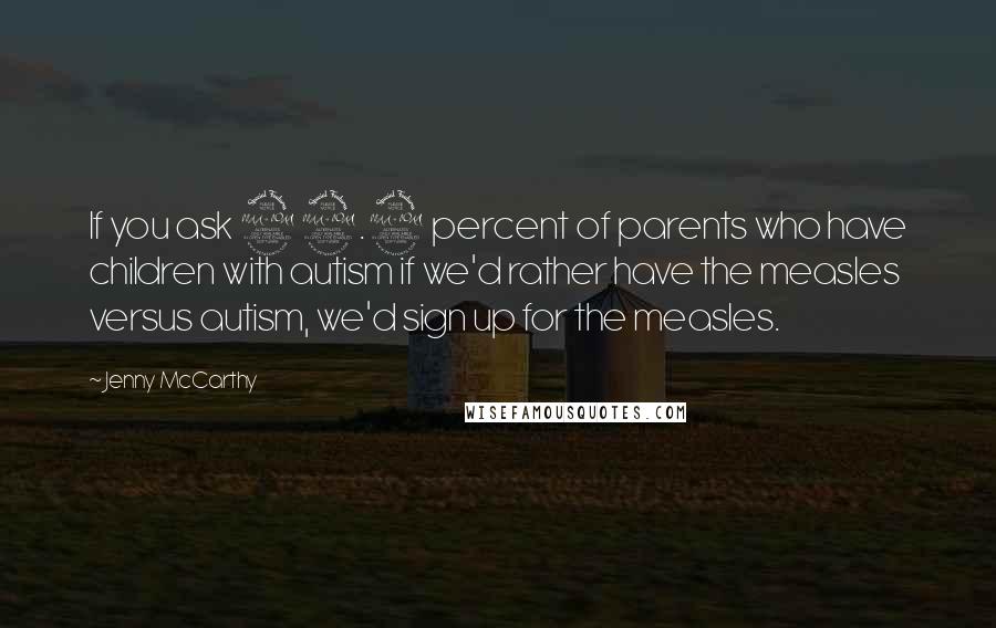 Jenny McCarthy Quotes: If you ask 99.9 percent of parents who have children with autism if we'd rather have the measles versus autism, we'd sign up for the measles.