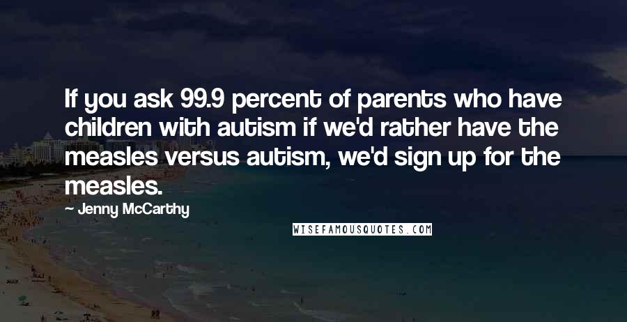 Jenny McCarthy Quotes: If you ask 99.9 percent of parents who have children with autism if we'd rather have the measles versus autism, we'd sign up for the measles.