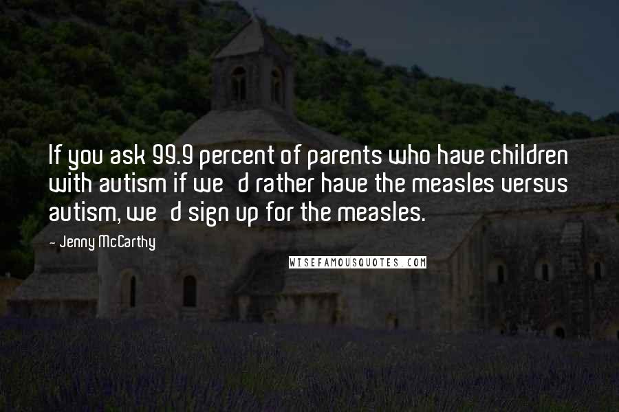 Jenny McCarthy Quotes: If you ask 99.9 percent of parents who have children with autism if we'd rather have the measles versus autism, we'd sign up for the measles.