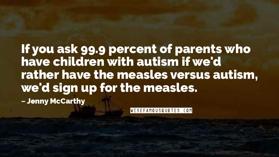 Jenny McCarthy Quotes: If you ask 99.9 percent of parents who have children with autism if we'd rather have the measles versus autism, we'd sign up for the measles.