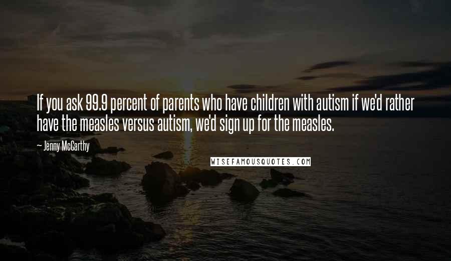 Jenny McCarthy Quotes: If you ask 99.9 percent of parents who have children with autism if we'd rather have the measles versus autism, we'd sign up for the measles.