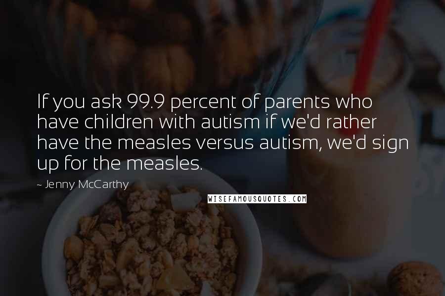 Jenny McCarthy Quotes: If you ask 99.9 percent of parents who have children with autism if we'd rather have the measles versus autism, we'd sign up for the measles.