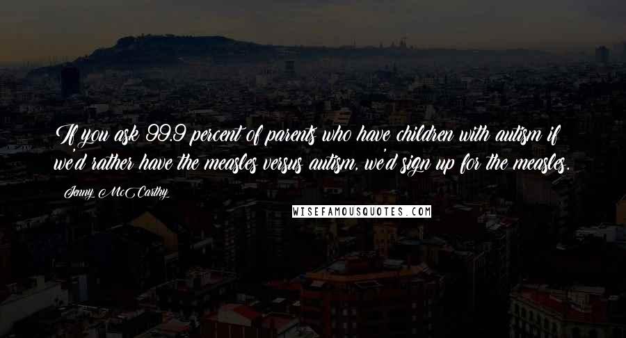 Jenny McCarthy Quotes: If you ask 99.9 percent of parents who have children with autism if we'd rather have the measles versus autism, we'd sign up for the measles.