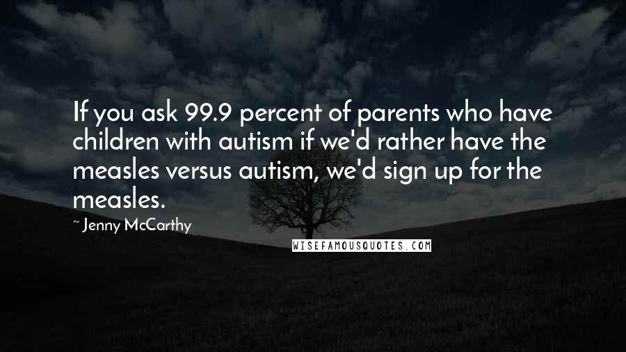 Jenny McCarthy Quotes: If you ask 99.9 percent of parents who have children with autism if we'd rather have the measles versus autism, we'd sign up for the measles.