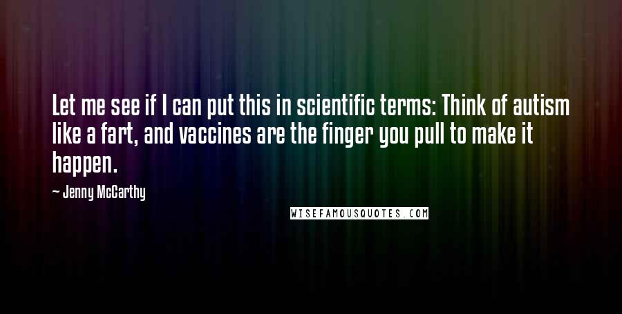 Jenny McCarthy Quotes: Let me see if I can put this in scientific terms: Think of autism like a fart, and vaccines are the finger you pull to make it happen.