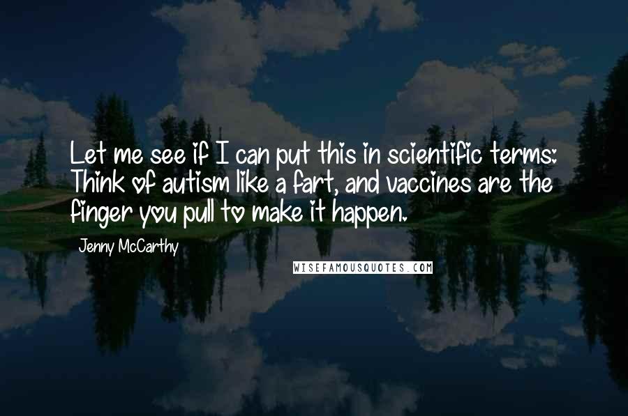 Jenny McCarthy Quotes: Let me see if I can put this in scientific terms: Think of autism like a fart, and vaccines are the finger you pull to make it happen.