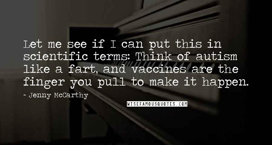 Jenny McCarthy Quotes: Let me see if I can put this in scientific terms: Think of autism like a fart, and vaccines are the finger you pull to make it happen.