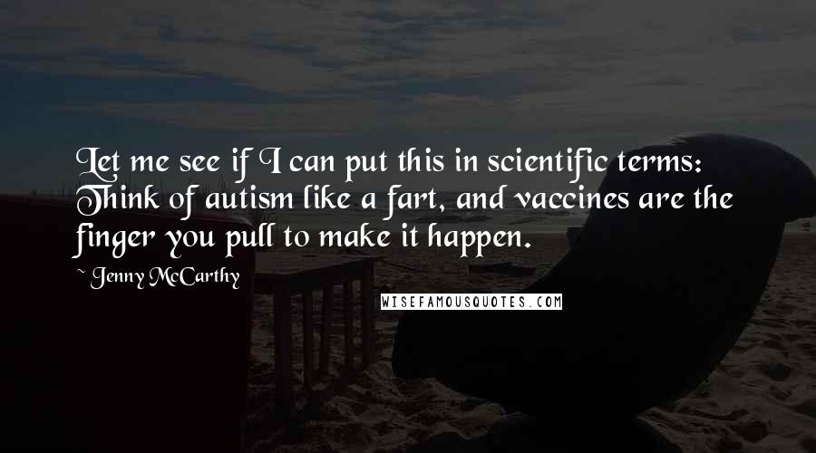 Jenny McCarthy Quotes: Let me see if I can put this in scientific terms: Think of autism like a fart, and vaccines are the finger you pull to make it happen.