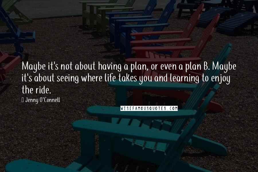 Jenny O'Connell Quotes: Maybe it's not about having a plan, or even a plan B. Maybe it's about seeing where life takes you and learning to enjoy the ride.
