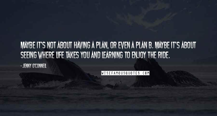 Jenny O'Connell Quotes: Maybe it's not about having a plan, or even a plan B. Maybe it's about seeing where life takes you and learning to enjoy the ride.