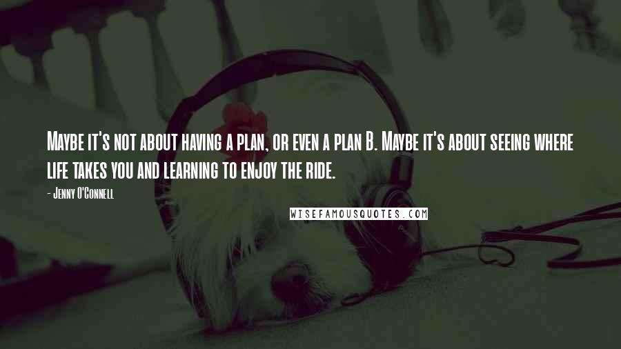 Jenny O'Connell Quotes: Maybe it's not about having a plan, or even a plan B. Maybe it's about seeing where life takes you and learning to enjoy the ride.