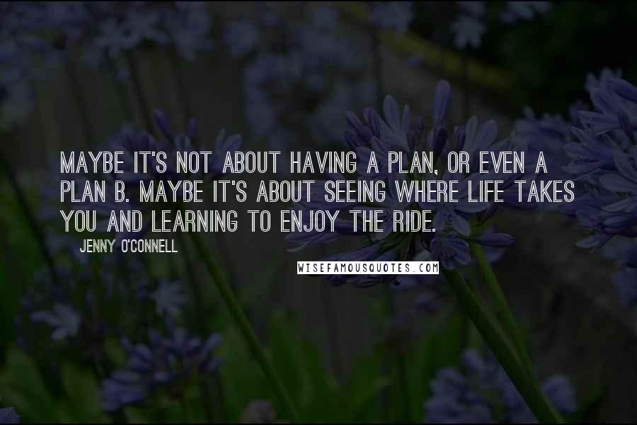 Jenny O'Connell Quotes: Maybe it's not about having a plan, or even a plan B. Maybe it's about seeing where life takes you and learning to enjoy the ride.