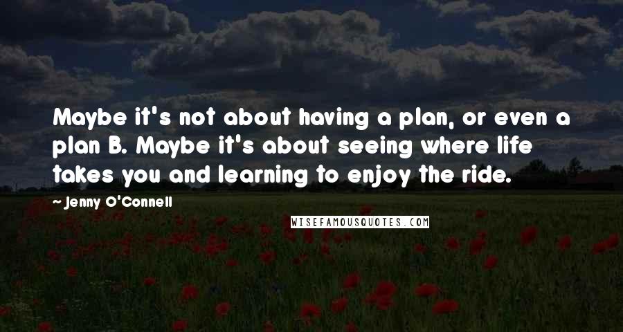 Jenny O'Connell Quotes: Maybe it's not about having a plan, or even a plan B. Maybe it's about seeing where life takes you and learning to enjoy the ride.