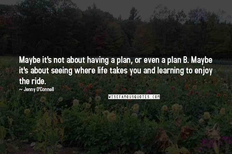 Jenny O'Connell Quotes: Maybe it's not about having a plan, or even a plan B. Maybe it's about seeing where life takes you and learning to enjoy the ride.