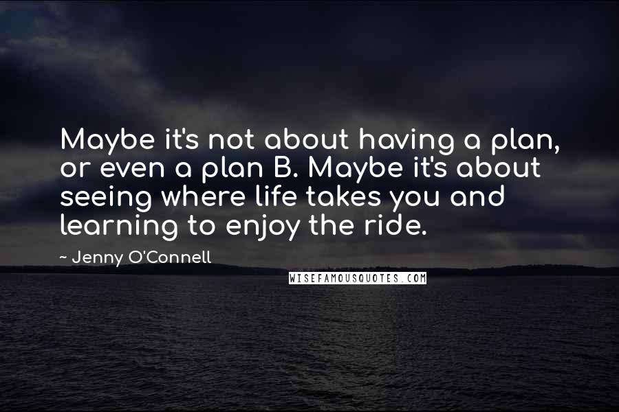 Jenny O'Connell Quotes: Maybe it's not about having a plan, or even a plan B. Maybe it's about seeing where life takes you and learning to enjoy the ride.