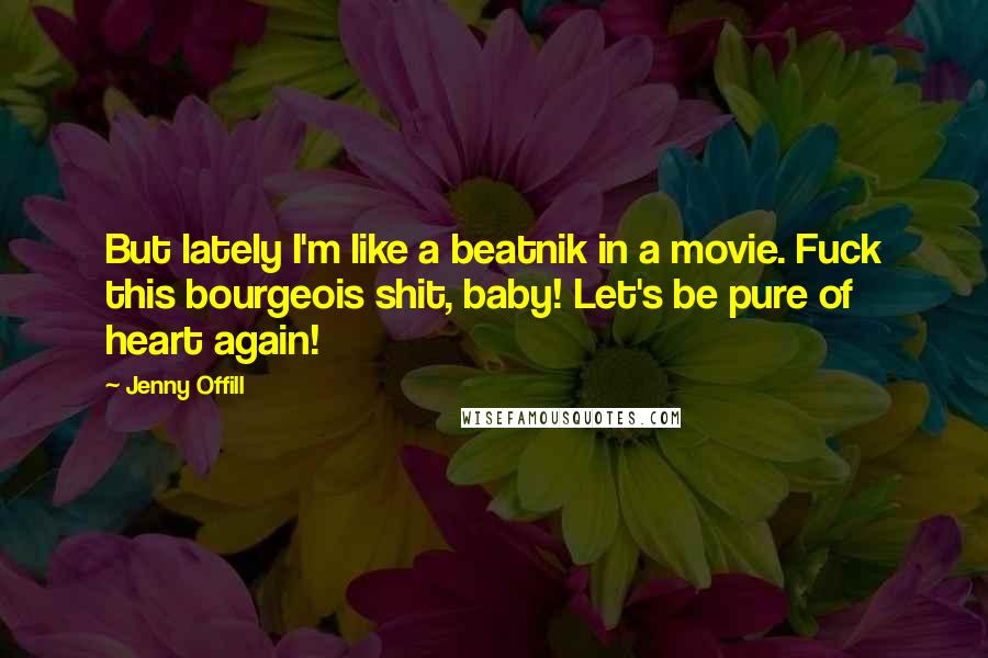Jenny Offill Quotes: But lately I'm like a beatnik in a movie. Fuck this bourgeois shit, baby! Let's be pure of heart again!