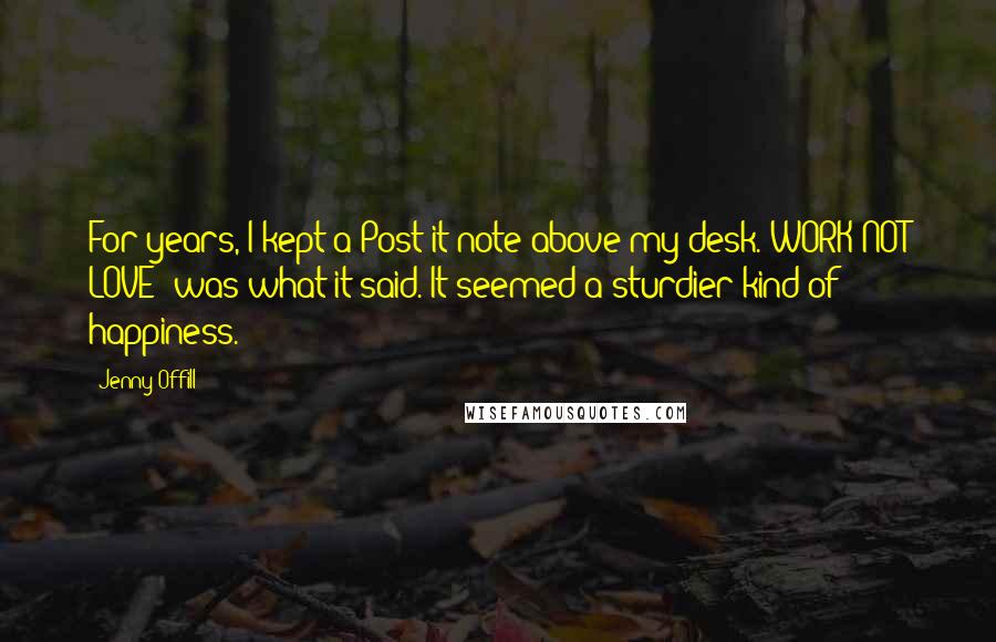 Jenny Offill Quotes: For years, I kept a Post-it note above my desk. WORK NOT LOVE! was what it said. It seemed a sturdier kind of happiness.