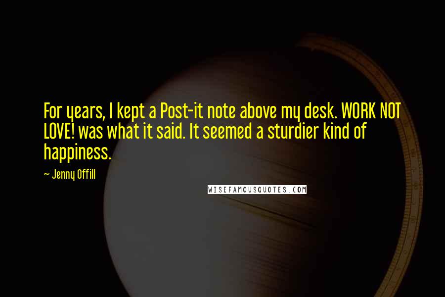 Jenny Offill Quotes: For years, I kept a Post-it note above my desk. WORK NOT LOVE! was what it said. It seemed a sturdier kind of happiness.