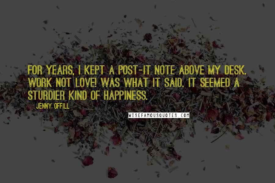 Jenny Offill Quotes: For years, I kept a Post-it note above my desk. WORK NOT LOVE! was what it said. It seemed a sturdier kind of happiness.