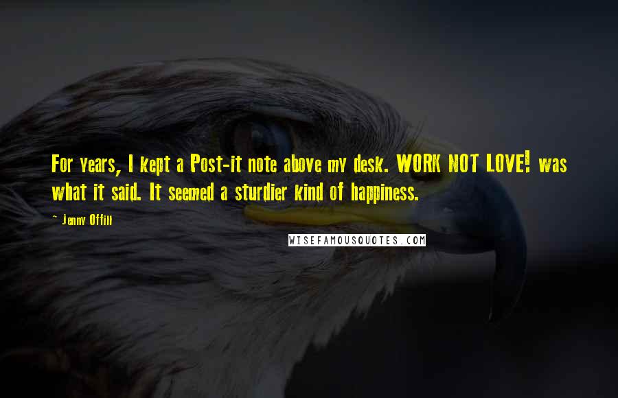 Jenny Offill Quotes: For years, I kept a Post-it note above my desk. WORK NOT LOVE! was what it said. It seemed a sturdier kind of happiness.