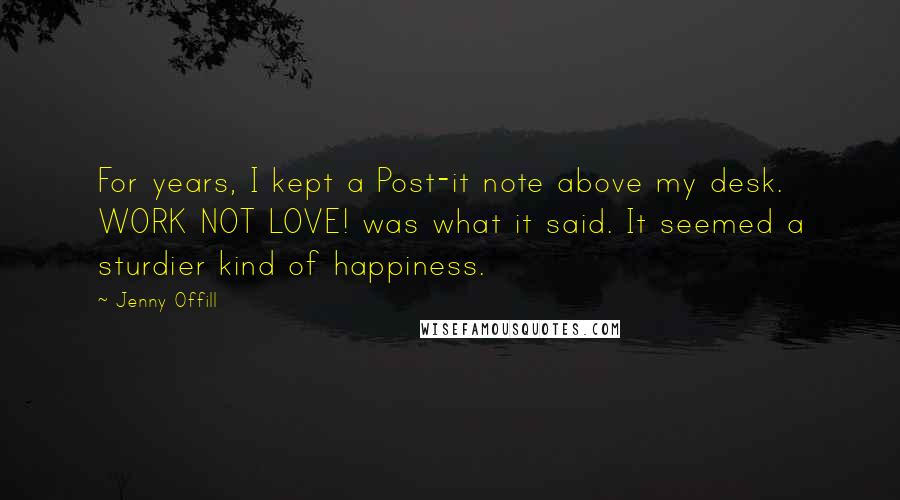 Jenny Offill Quotes: For years, I kept a Post-it note above my desk. WORK NOT LOVE! was what it said. It seemed a sturdier kind of happiness.