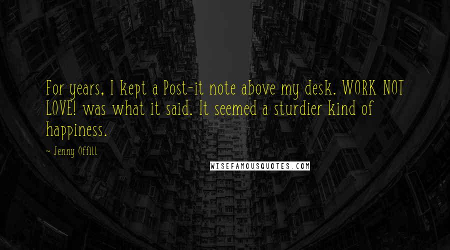 Jenny Offill Quotes: For years, I kept a Post-it note above my desk. WORK NOT LOVE! was what it said. It seemed a sturdier kind of happiness.