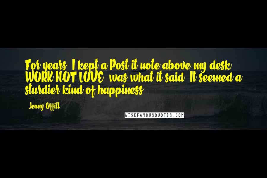 Jenny Offill Quotes: For years, I kept a Post-it note above my desk. WORK NOT LOVE! was what it said. It seemed a sturdier kind of happiness.