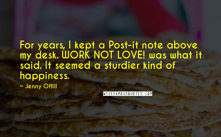 Jenny Offill Quotes: For years, I kept a Post-it note above my desk. WORK NOT LOVE! was what it said. It seemed a sturdier kind of happiness.