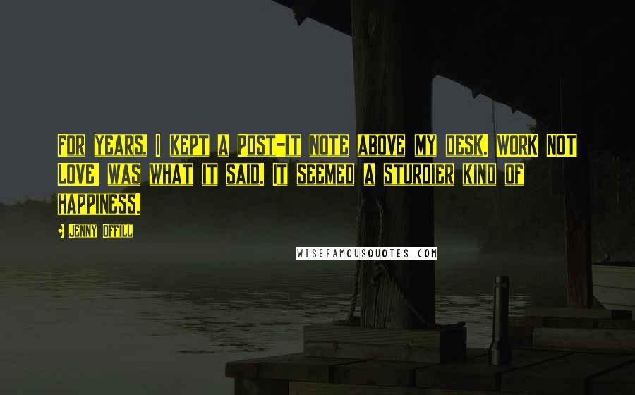 Jenny Offill Quotes: For years, I kept a Post-it note above my desk. WORK NOT LOVE! was what it said. It seemed a sturdier kind of happiness.