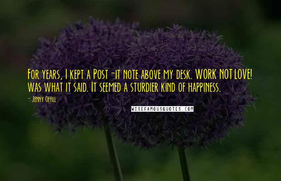 Jenny Offill Quotes: For years, I kept a Post-it note above my desk. WORK NOT LOVE! was what it said. It seemed a sturdier kind of happiness.