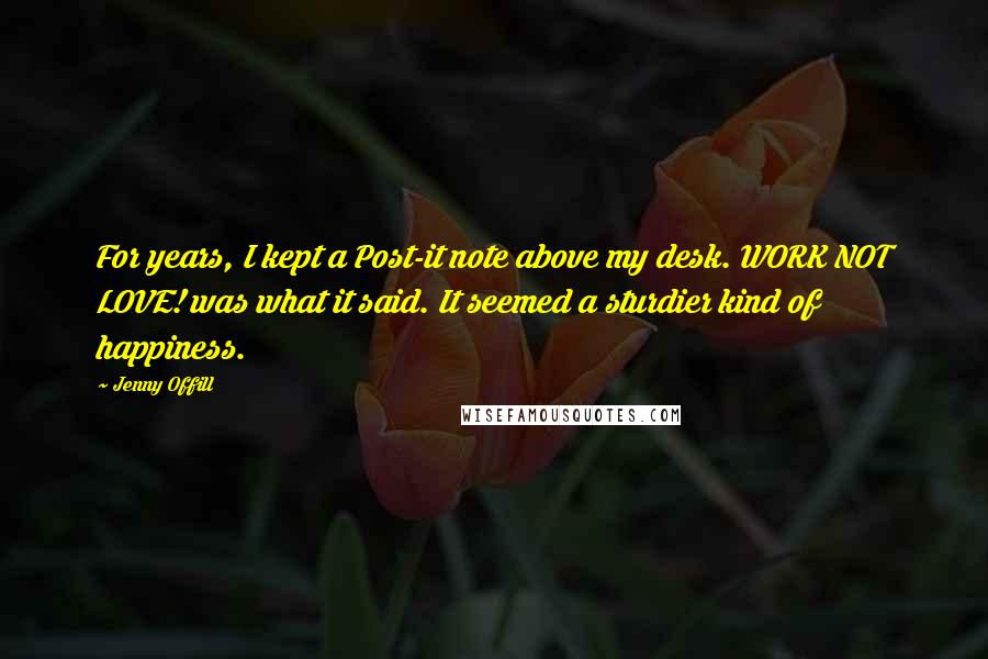 Jenny Offill Quotes: For years, I kept a Post-it note above my desk. WORK NOT LOVE! was what it said. It seemed a sturdier kind of happiness.