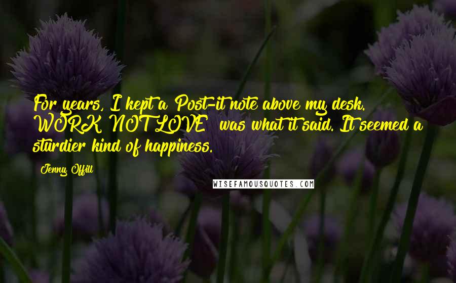 Jenny Offill Quotes: For years, I kept a Post-it note above my desk. WORK NOT LOVE! was what it said. It seemed a sturdier kind of happiness.