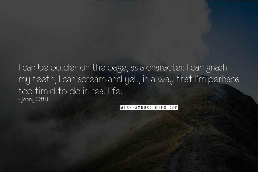 Jenny Offill Quotes: I can be bolder on the page, as a character. I can gnash my teeth, I can scream and yell, in a way that I'm perhaps too timid to do in real life.